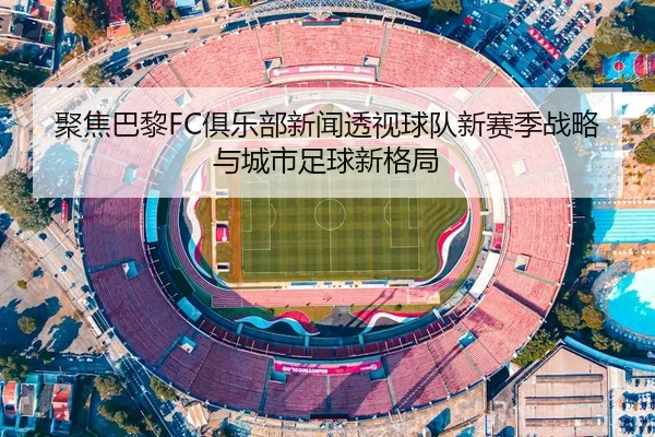 聚焦巴黎FC俱乐部新闻透视球队新赛季战略与城市足球新格局