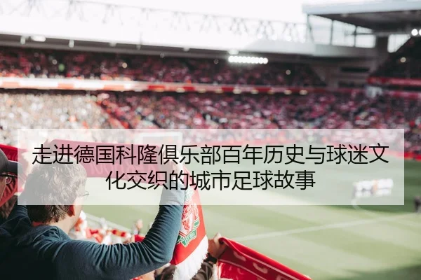 走进德国科隆俱乐部百年历史与球迷文化交织的城市足球故事