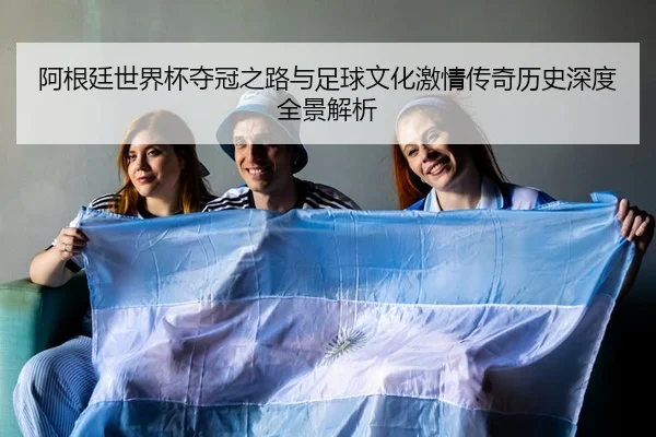阿根廷世界杯夺冠之路与足球文化激情传奇历史深度全景解析