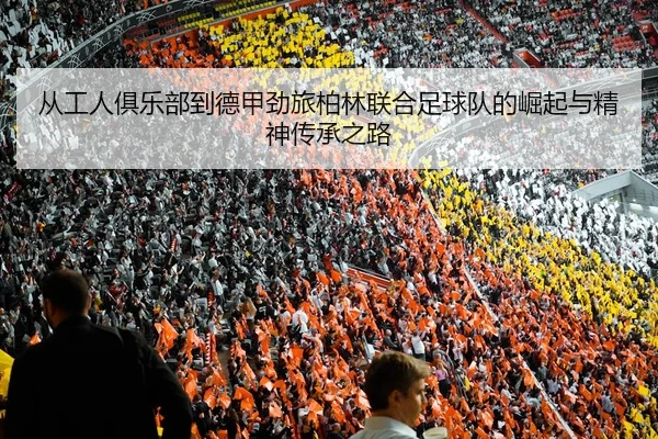 从工人俱乐部到德甲劲旅柏林联合足球队的崛起与精神传承之路