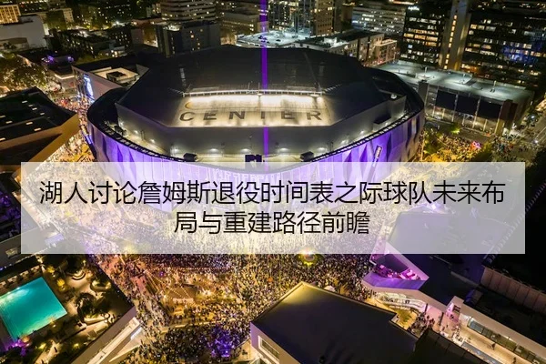 湖人讨论詹姆斯退役时间表之际球队未来布局与重建路径前瞻